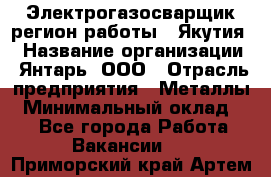 Электрогазосварщик(регион работы - Якутия) › Название организации ­ Янтарь, ООО › Отрасль предприятия ­ Металлы › Минимальный оклад ­ 1 - Все города Работа » Вакансии   . Приморский край,Артем г.